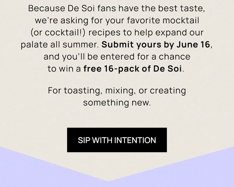 Because De Soi fans have the best taste, we’re asking for your favorite mocktail (or cocktail!) recipes to help expand our palate all summer. Submit yours by June 16, and you’ll be entered for a chance to win a free 16-pack of De Soi.  For toasting, mixing, or creating something new. | Sip With Intention