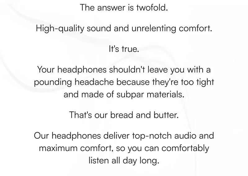 The answer is twofold.  High-quality sound and unrelenting comfort.   It's true.   Your headphones shouldn't leave you with a pounding headache because they're too tight and made of subpar materials.   That's our bread and butter.   Our headphones deliver top-notch audio and maximum comfort, so you can comfortably listen all day long.