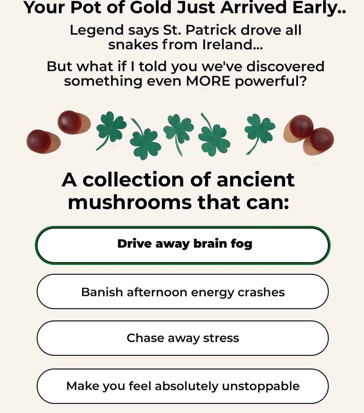 Your Pot of Gold Just Arrived Early... Legend says St. Patrick drove all snakes from Ireland... But what if I told you we've discovered something even MORE powerful? A collection of ancients mushrooms that can: Drive away brain fog...Banish afternoon energy crashes..Chase away stress...Make you feel absolutely unstoppable...