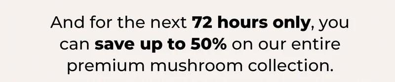 And For The Next 72 Hours only, you can save up to 50% on our entire premium mushroom collection.