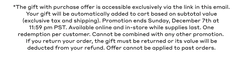 *The gift with purchase offer is accessible exclusively via the link in this email. Your gift will be automatically added to cart based on subtotal value (exclusive tax and shipping). Promotion ends Sunday, December 7th at 11:59 pm PST. Available online and in-store while supplies last. One redemption per customer. Cannot be combined with any other promotion. If you return your order, the gift must be returned of its value will be deducted from your refund. Offer cannot be applied to past orders..