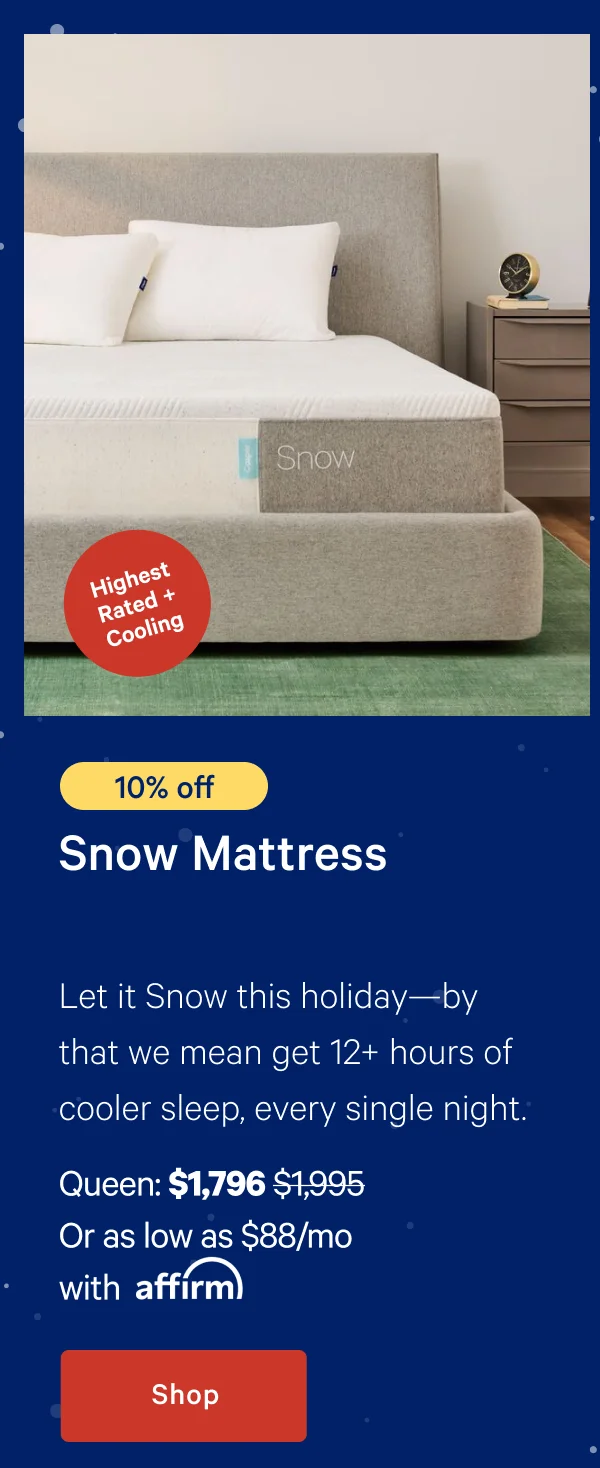 [Highest Rated + Cooling] >> [10% off] >> Snow Mattress >> Let it snow this holiday---by that we mean get 12+ hours of cooler sleep, every single night. >> Queen: $1,796 ($1,995)  >> Or as low as $88/mo with affirm. >> Shop >>