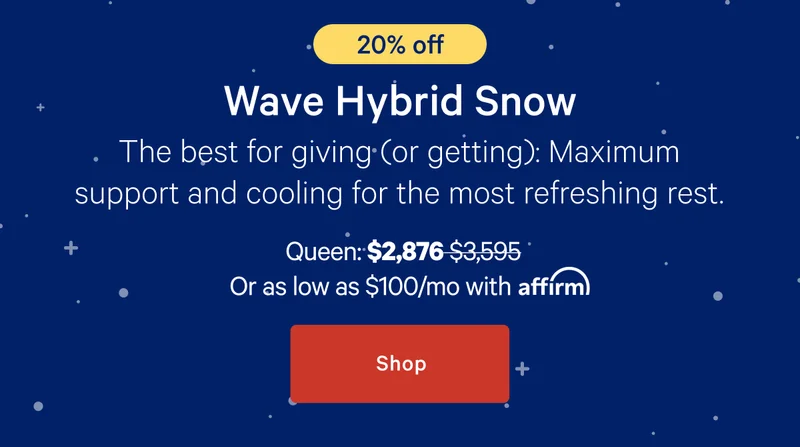 [20% off] >> Wave Hybrid Snow Mattress >> The best for giving (or getting): Maximum support and cooling for the most refreshing rest. >> Queen: $2,876 ($3,595) >> or as low as $100/mo with affirm. >> Shop >>