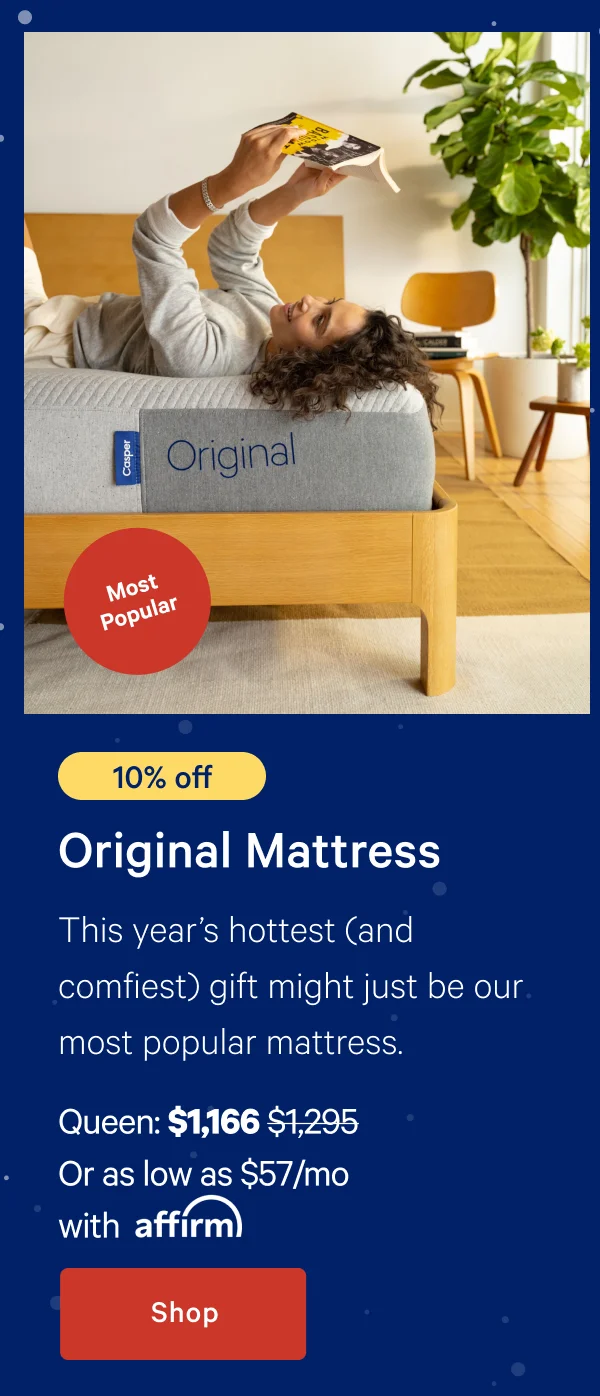 [Most Popular] >> [10% off] >> Original Mattress >> This year's hottest (and comfiest) gift might just be our most popular mattress. >> Queen: $1,166 ($1,295) >> Or as low as $57/mo with affirm >> Shop >>
