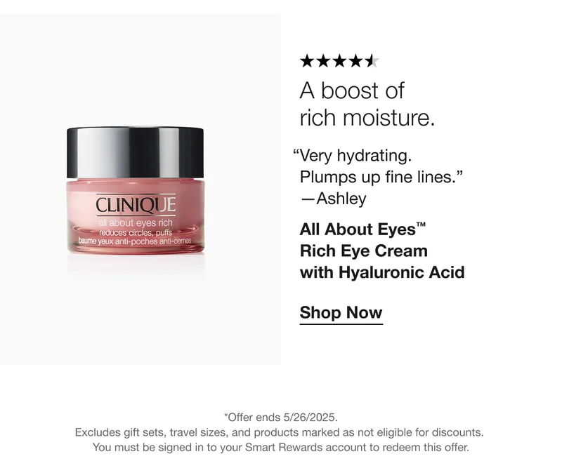 A boost of  rich moisture. | Very hydrating.  Plumps up fine lines.”  —Ashley | All About Eyes™ Rich Eye Cream  with Hyaluronic Acid | Shop Now | *Offer ends 5/26/2025. Excludes gift sets, travel sizes, and products marked as not eligible for discounts.  You must be signed in to your Smart Rewards account to redeem this offer.