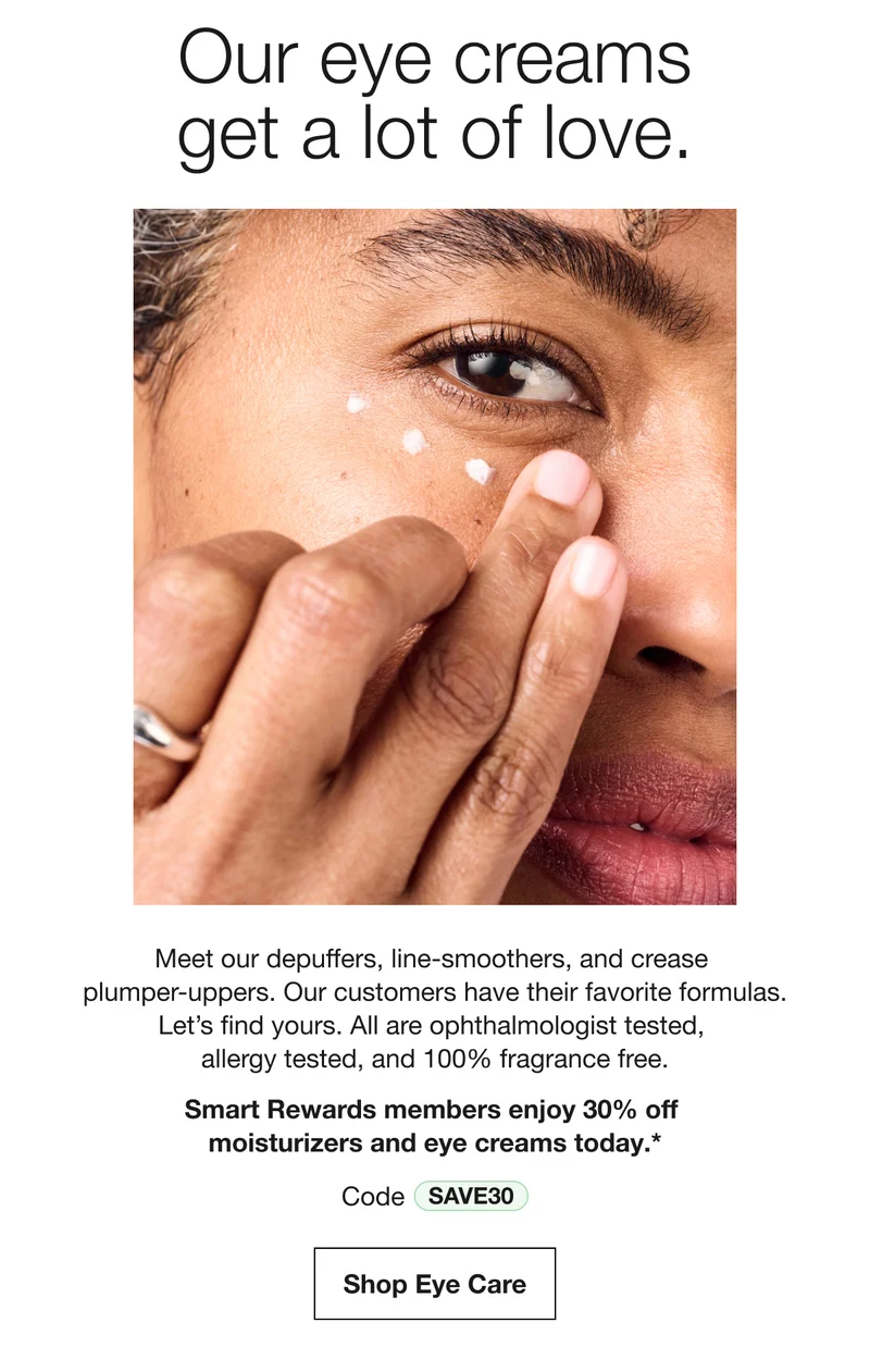 Our eye creams get a lot of love. | Meet our depuffers, line-smoothers, and crease plumper-uppers. Our customers have their favorite formulas. Let’s find yours. All are ophthalmologist tested,  allergy tested, and 100% fragrance free. Smart Rewards members enjoy 30% off  moisturizers and eye creams today.* | Code SAVE30 | Shop Eye Care