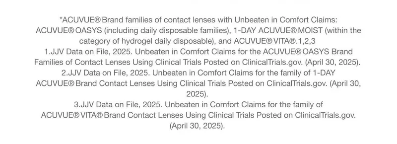 *ACUVUE® Brand families of contact lenses with Unbeaten in Comfort Claims: ACUVUE® OASYS (including daily disposable families), 1-DAY ACUVUE® MOIST (within the category of hydrogel daily disposable), and ACUVUE® VITA®.1,2,3 | 1.JJV Data on File, 2025. Unbeaten in Comfort Claims for the ACUVUE® OASYS Brand Families of Contact Lenses Using Clinical Trials Posted on ClinicalTrials.gov. (April 30, 2025). 2.JJV Data on File, 2025. Unbeaten in Comfort Claims for the family of 1-DAY ACUVUE® Brand Contact Lenses Using Clinical Trials Posted on ClinicalTrials.gov. (April 30, 2025). 3.JJV Data on File, 2025. Unbeaten in Comfort Claims for the family of ACUVUE® VITA® Brand Contact Lenses Using Clinical Trials Posted on ClinicalTrials.gov. (April 30, 2025). *ACUVUE® Brand families of contact lenses with Unbeaten in Comfort Claims: ACUVUE® OASYS (including daily disposable families), 1-DAY ACUVUE® MOIST (within the category of hydrogel daily disposable), and ACUVUE® VITA®.1,2,3 | 1.JJV Data on File, 2025. Unbeaten in Comfort Claims for the ACUVUE® OASYS Brand Families of Contact Lenses Using Clinical Trials Posted on ClinicalTrials.gov. (April 30, 2025). 2.JJV Data on File, 2025. Unbeaten in Comfort Claims for the family of 1-DAY ACUVUE® Brand Contact Lenses Using Clinical Trials Posted on ClinicalTrials.gov. (April 30, 2025). 3.JJV Data on File, 2025. Unbeaten in Comfort Claims for the family of ACUVUE® VITA® Brand Contact Lenses Using Clinical Trials Posted on ClinicalTrials.gov. (April 30, 2025).