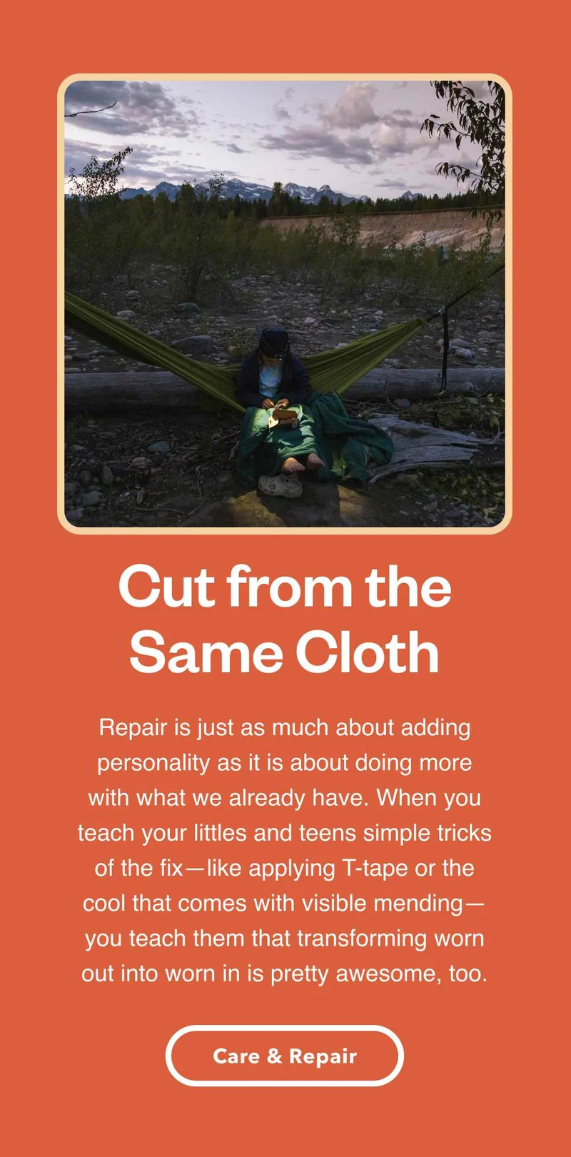 A person sitting in a hammock repairing a jacket. Cut from the Same Cloth. Repair is just as much about adding personality as it is about doing more with what we already have. When you teach your littles and teens simple tricks of the fix—like applying T-tape or the cool that comes with visible mending—you teach them that transforming worn out into worn in is pretty awesome, too. Care and Repair.
