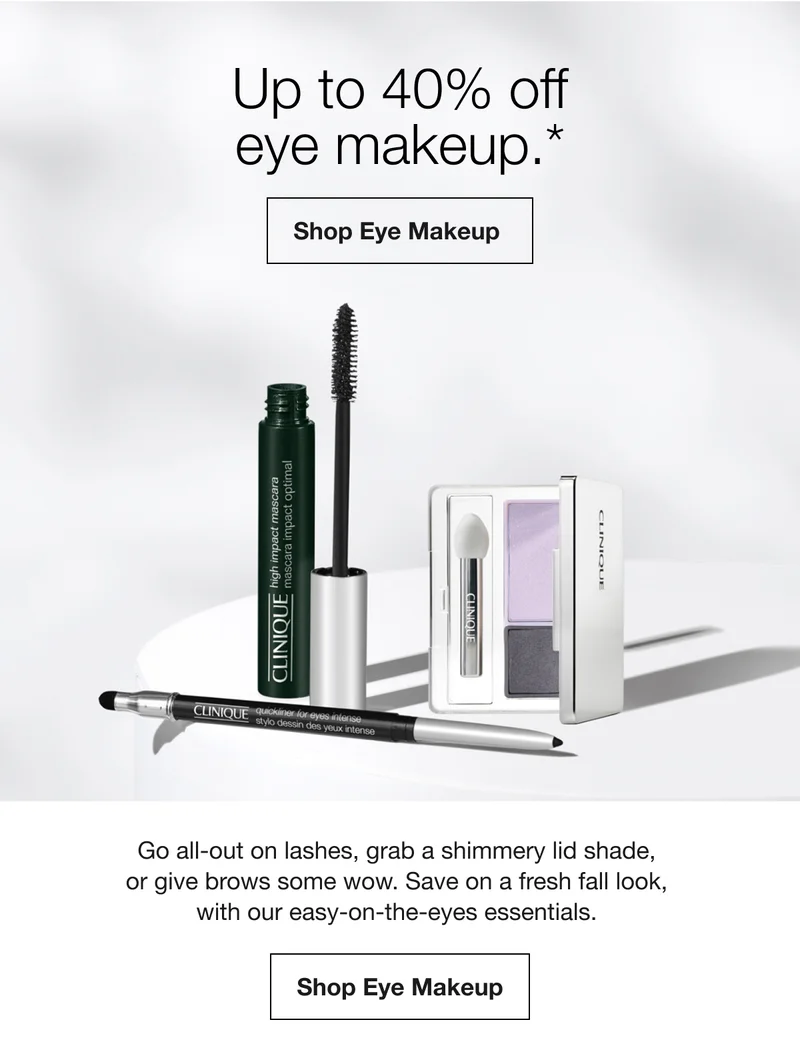 Up to 40% off eye makeup.* Shop Eye Makeup Go all-out on lashes, grab a shimmery lid shade, or give brows some wow. Save on a fresh fall look, with our easy-on-the-eyes essentials. Shop Eye Makeup