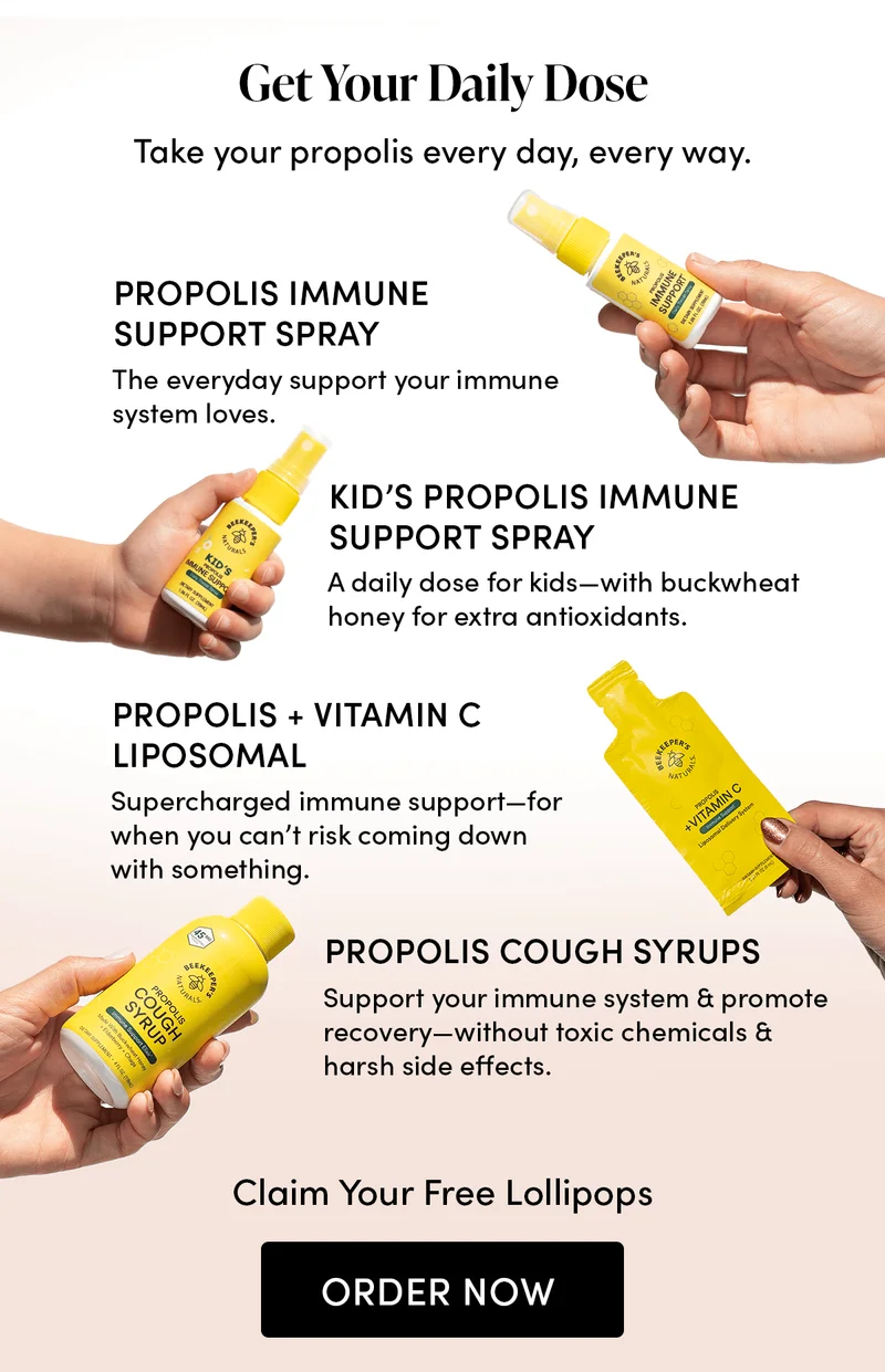 Get Your Daily Dose      Take your propolis every day, every way.       Propolis Immune Support Spray     The everyday support your immune system loves.      Kid’s Propolis Immune Support Spray    A daily dose for kids—with buckwheat honey for extra antioxidants.      Propolis + Vitamin C Liposomal    Supercharged immune support—for when you can’t risk coming down with something.  Propolis Cough Syrups       Support your immune system & promote recovery—without toxic chemicals & harsh side effects.   Claim Your Free Lollipops