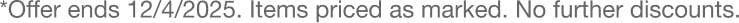 *Items priced as marked. Offer not combinable with other discounts. Offer expires 12/4/2025. **Offer valid with eligible $79 purchase. To be eligible for offer, purchase minimum must be met before tax and shipping/handling fees and after any other promotions and discounts are applied. Items on backorder or pre-order and gift cards do not count towards purchase minimum. Limit one per order. Quantities are limited. While supplies last. Selection may vary.