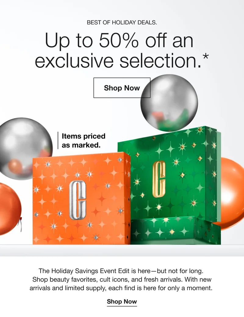 BEST OF HOLIDAY DEALS. Up to 50% off an exclusive selection.* Shop Now | Items priced as marked. | The Holiday Savings Event Edit is here-but not for long. Shop beauty favorites, cult icons, and fresh arrivals. With new arrivals and limited supply, each find is here for only a moment. Shop Now