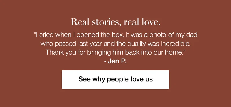 Real stories, real love. "I cried when I opened the box. It was a photo of my dad who passed last year and the quality was incredible. Thank you for bringing him back into our home." - Jen P.
