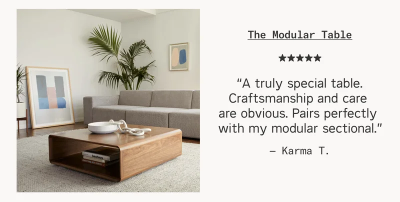Review from Karma T.: “A truly special table. Craftsmanship and care are obvious. Pairs perfectly with my modular sectional.”