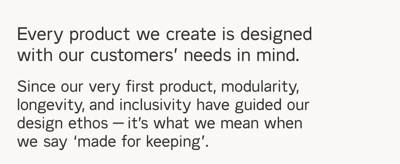 Every product we create is designed with our customers' needs in mind. Since our very first product, modularity, longevity, and inclusivity have guided our design ethos — it’s what we mean when we say ‘made for keeping’.