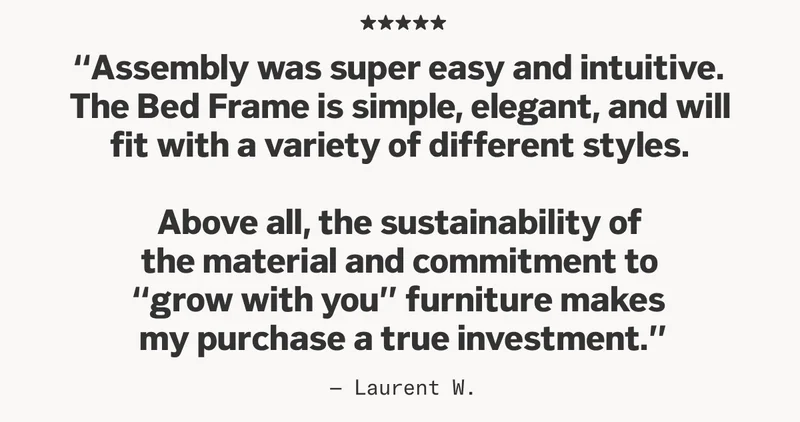 Review from Laurent W: “Assembly was super easy and intuitive.  The Bed Frame is simple, elegant, and will  fit with a variety of different styles.   Above all, the sustainability of  the material and commitment to  'grow with you' furniture makes  my purchase a true investment.”