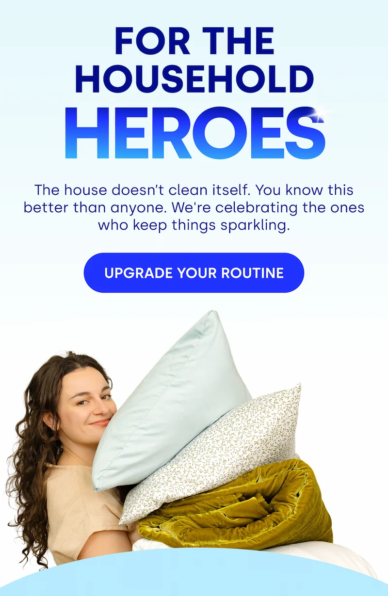FOR THE HOUSEHOLD HEROES | HEROES The house doesn’t clean itself. You know this better than anyone. We're celebrating the ones who keep things sparkling. UPGRADE YOUR ROUTINE