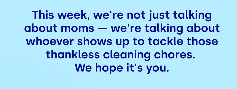 This week, we're not just talking about moms — we're talking about whoever shows up to tackle those thankless cleaning chores.  We hope it's you.