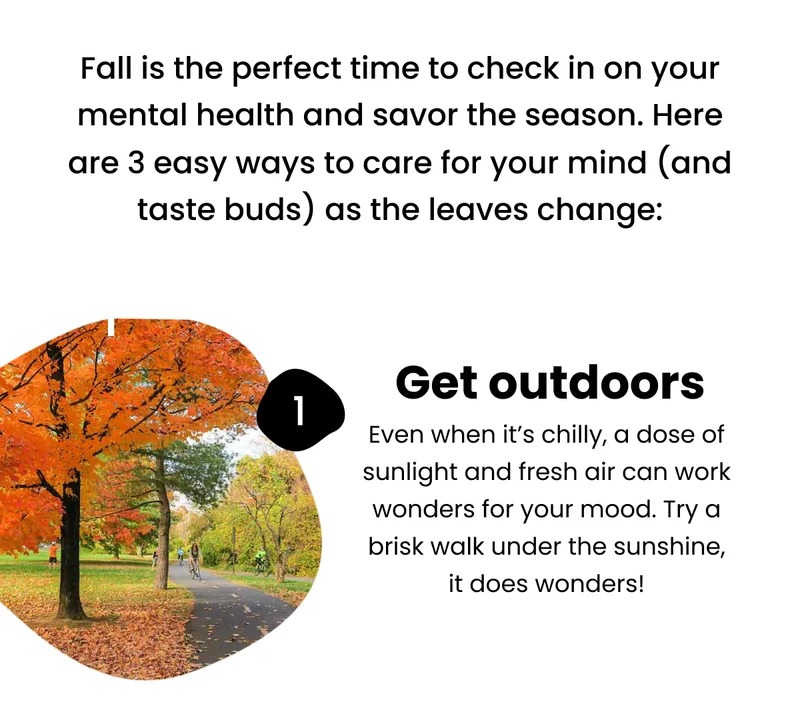 Fall is the perfect time to check in on your mental health and savor the season. Here are 3 easy ways to care for your mind (and taste buds) as the leaves change: Get outdoors and move : Sunshine plus fresh air is a recipe for happiness. Even a walk or quick workout outside can boost your mood and clear your head. Let that autumn sun do some good!
