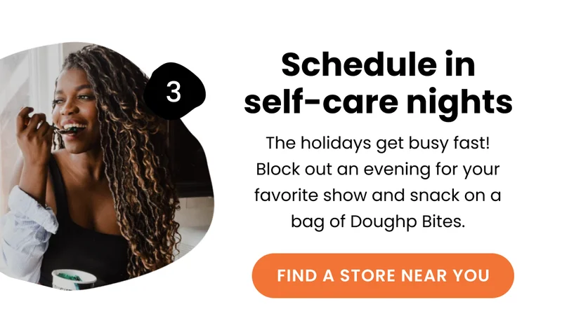 Schedule in self-care nights : The holidays get busy fast! Block out an evening for your favorite show and snack on a bag of Doughp Bites.