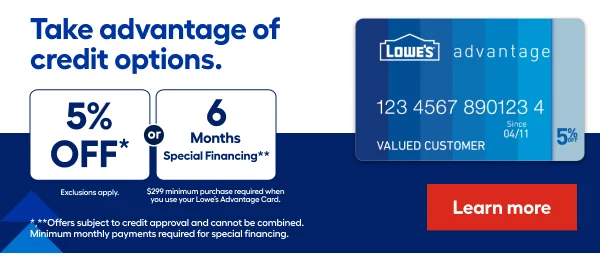 5% OFF* Every day exclusions apply or 6 months special financing** $299 minimum purchase required When you use your Lowe’s Advantage Card.