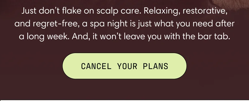 Just don't flake on scalp care. Relaxing, restorative, and regret-free, a spa night is just what you need after a long week. And, it won't leave you with the bar tab. | Cancel Your Plans