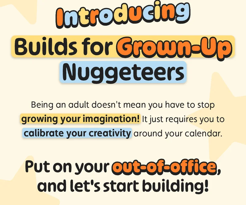 Introducing Builds for Grown-Up Nuggeteers. Being an adult doesn't mean you have to stop growing your imagination! It just requires you to calibrate your creativity around your calendar. Put on your out-of-office, and let's start building!