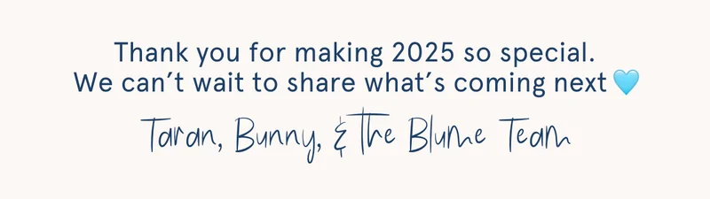 Thank you for making 2025 so special. We can’t wait to share what’s coming next Taran, Bunny, & the Blume Team