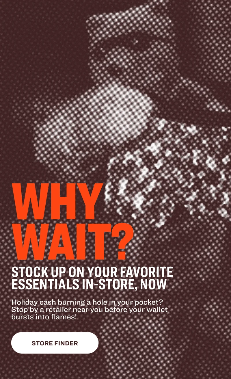 WHY WAIT? Stock up on your favorite essentials in-store, now Holiday cash burning a hole in your pocket? Stop by a retailer near you before your wallet bursts into flames! store finder