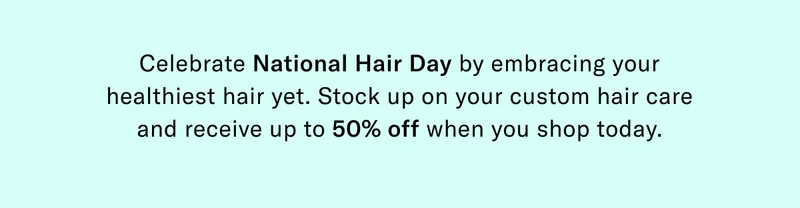 Celebrate National Hair Day by embracing your healthiest hair yet. Stock up on your custom hair care and receive up to 50% off when you shop today.