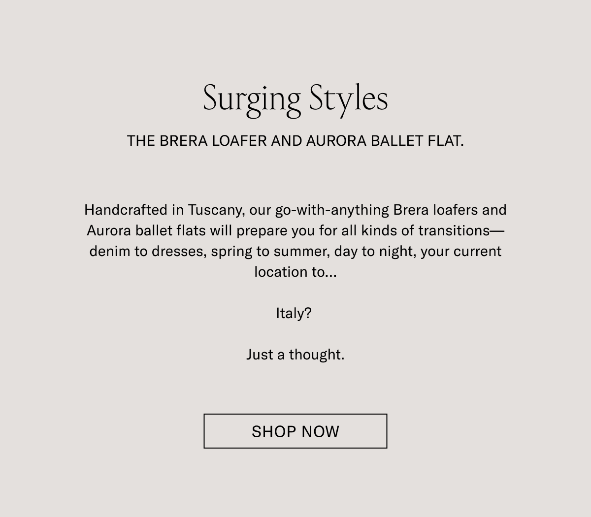 Surging Styles. THE BRERA LOAFER AND AURORA BALLET FLAT. Handcrafted in Tuscany, our go-with-anything Brera loafers and Aurora ballet flats will prepare you for all kinds of transitions-denim to dresses, spring to summer, day to night, your current location to...Italy? Just a thought. SHOP NOW