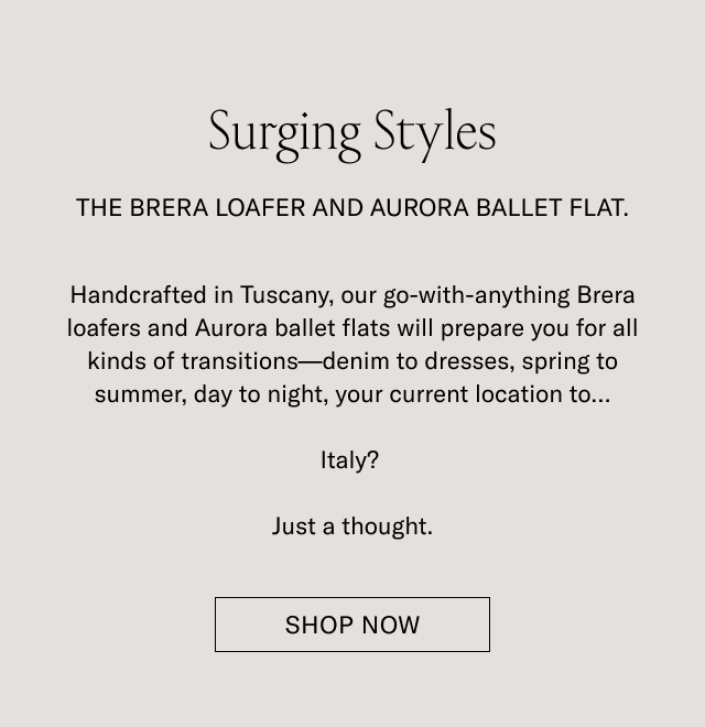 Surging Styles. THE BRERA LOAFER AND AURORA BALLET FLAT. Handcrafted in Tuscany, our go-with-anything Brera loafers and Aurora ballet flats will prepare you for all kinds of transitions-denim to dresses, spring to summer, day to night, your current location to...Italy? Just a thought. SHOP NOW