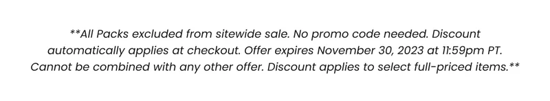 All Packs excluded from sitewide sale. No promo code needed. Discount automatically applies at checkout. Offer expired November 30, 2023 at 11:59pm PT. Cannot be combined with any other offer. Discount applies to select full-priced items.