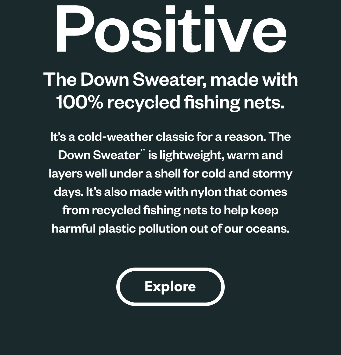 Net Positive. The Down Sweater, made with 100% recycled fishing nets. It’s a cold-weather classic for a reason. The Down Sweater™ is lightweight, warm and layers well under a shell for cold and stormy days. It’s also made with nylon that comes from recycled fishing nets to help keep harmful plastic pollution out of our oceans. Explore