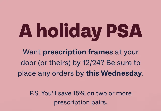 A holiday PSA - Want prescription frames at your door (or theirs) by 12/24? Be sure to place any orders by this Wednesday. - P.S. You’ll save 15% on two or more prescription pairs.