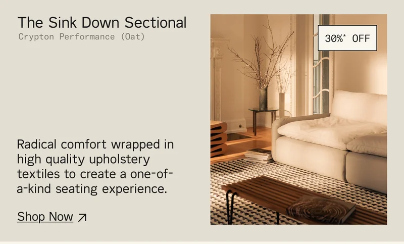 Save 30%* on The Sink Down Sectional. Radical comfort wrapped in high quality upholstery textiles to create a one-of-a-kind seating experience. Shop Now.