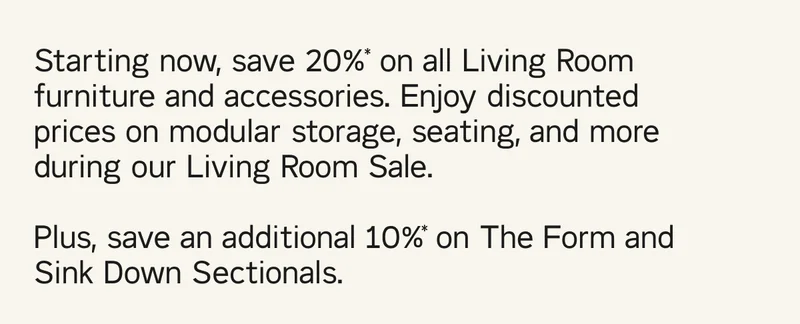 Starting now, save 20%* on all Living Room furniture and accessories. Enjoy discounted prices on modular storage, seating, and more during our Living Room Sale.  Plus, save an additional 10%* on The Form and Sink Down Sectionals.