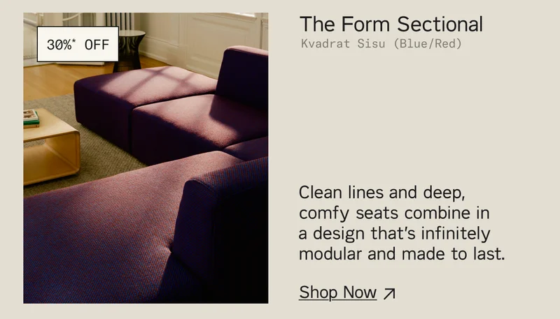 Save 30%* on The Form Sectional. Clean lines and deep, comfy seats combine in  a design that’s infinitely modular and made to last. Shop Now.