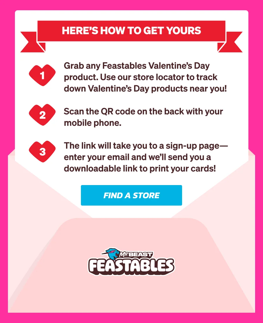 Sign up with your email to receive printable Feastables Valentine’s Day cards, created by artist Dave Homer, delivered straight to your inbox. Here’s how to get yours: Grab any Feastables Valentine’s Day product. Use our store locator to find them near you! Scan the QR code on the back with your mobile phone. The link will take you to a sign-up page—enter your email and we’ll send you a downloadable link to print your cards! Find a store now!