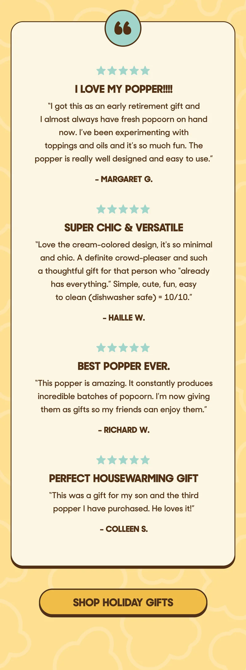 ★★★★★ I love my popper!!!! “I got this as an early retirement gift and I almost always have fresh popcorn on hand now. I’ve been experimenting with toppings and oils and it’s so much fun. The popper is really well designed and easy to use.”  – Margaret G.  ★★★★★ Super chic & versatile “Love the cream-colored design, it's so minimal and chic. A definite crowd-pleaser and such a thoughtful gift for that person who "already has everything.” Simple, cute, fun, easy to clean (dishwasher safe) = 10/10.”  – Haille W.  ★★★★★ Best popper ever. “This popper is amazing. It constantly produces incredible batches of popcorn. I’m now giving them as gifts so my friends can enjoy them.”  – Richard W.  ★★★★★ Perfect housewarming gift “This was a gift for my son and the third popper I have purchased. He loves it!”  – Colleen S. SHOP HOLIDAY GIFTS