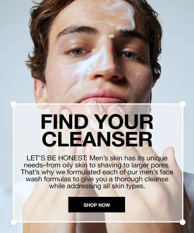 FIND YOUR CLEANSER | LET'S BE HONEST: MEN'S SKIN HAS ITS UNIQUE NEEDS-FROM OILY SKIN TO SHAVING TO LARGER PORES. THAT'S WHY WE FORMULATED EACH OF OUR MEN'S FACE WASH FORMULAS TO GIVE YOU A THOROUGH CLEANSE WHILE ADDRESSING ALL SKIN TYPES.| SHOP NOW