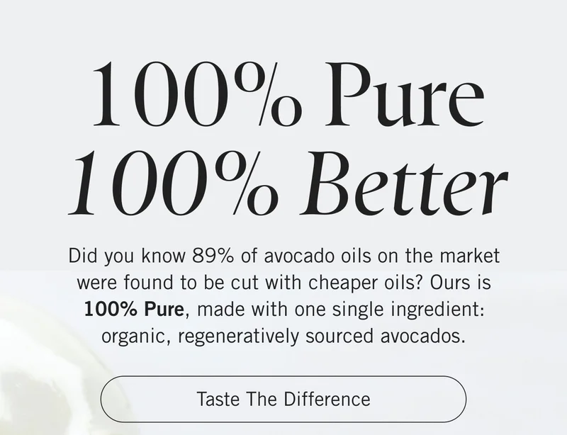 100% Pure, 100% Better. Did you know 89% of avocado oils on the market were found to be cut with cheaper oils? Ours is 100% Pure, made with one single ingredient: organic, regeneratively sourced avocados. Taste the Difference.