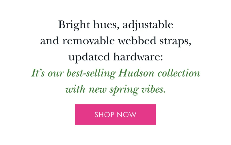Bright hues, adjustable and removable webbed straps, updated hardware: It's our best-selling Hudson collection with new spring vibes.