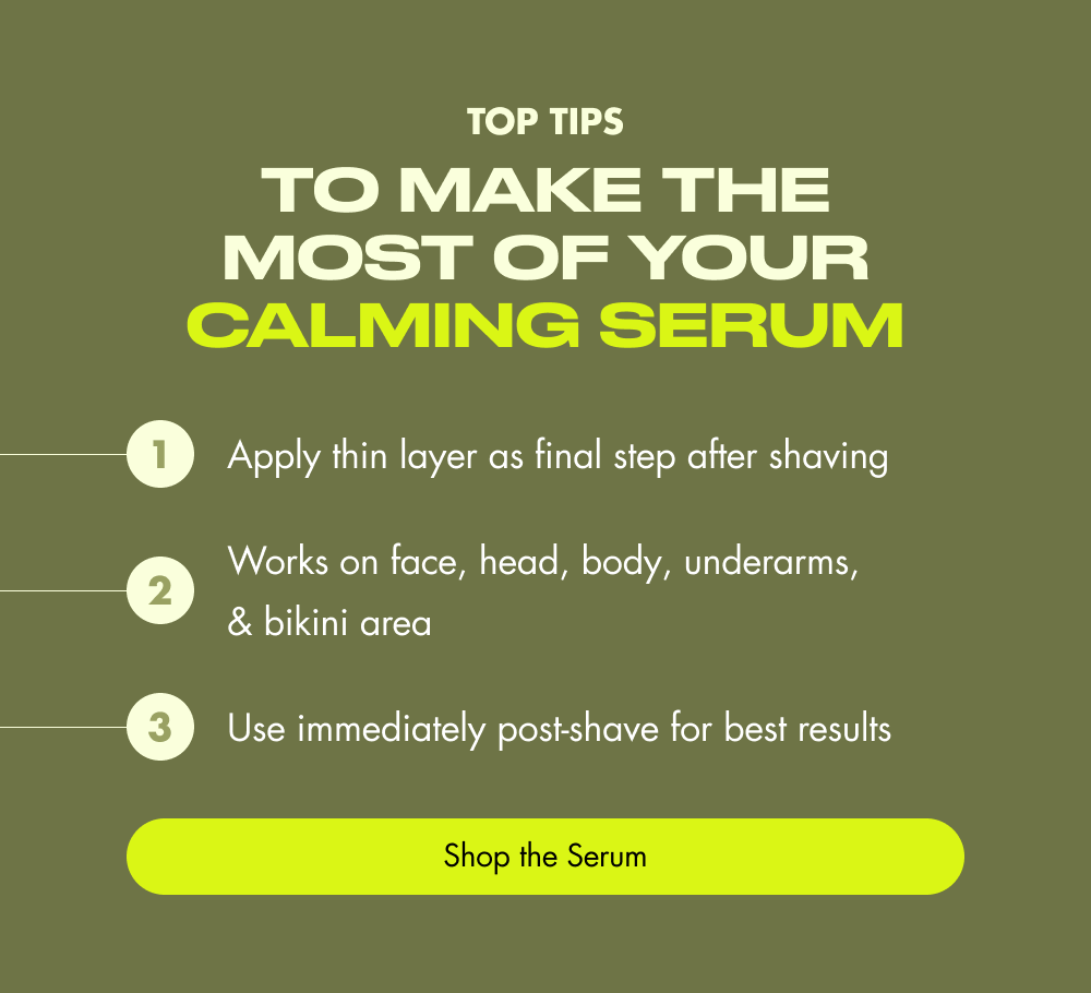 top tips to Make the Most of Your Calming Serum 1 Apply thin layer as final step after shaving 2 Works on face, head, body, underarms, & bikini area 3 Use immediately post-shave for best results Shop the Serum