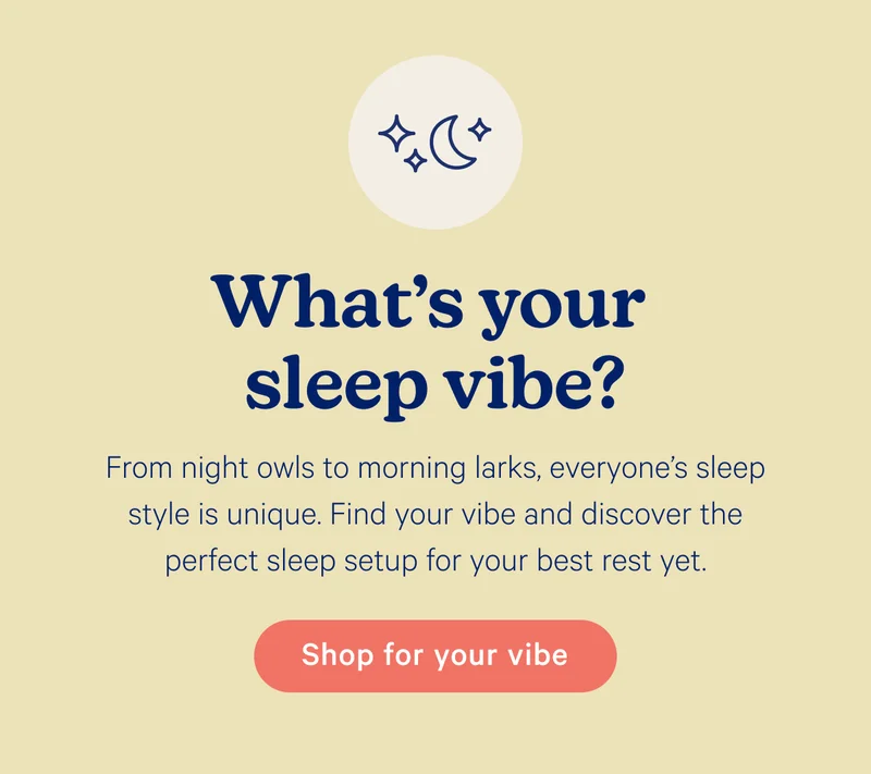 What's your sleep vibe? From night owls to morning larks, everyone’s sleep style is unique. Find your vibe and discover the perfect sleep setup for your best rest yet.