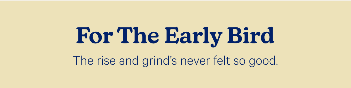 For The Early Bird; The rise and grind's never felt so good.