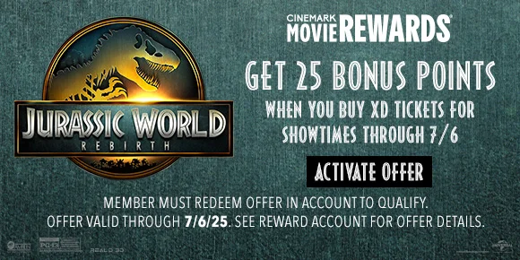 JURASSIC WORLD REBIRTH | GET 25 BONUS POINTS WHEN YOU BUY XD TICKETS FOR SHOWTIMES THROUGH 7/6 | ACTIVATE OFFER > | MEMBERS MUST REDEEM OFFER IN ACCOUNT TO QUALIFY. | OFFER VALID THROUGH 7/6/25. SEE REWARD ACCOUNT FOR DETAILS.