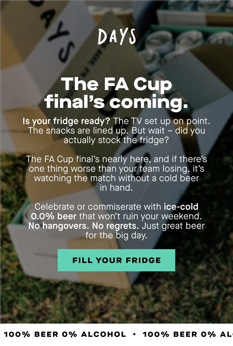 The FA cup final's coming. The TV set up on point. The snacks are lined up. But wait – did you actually stock the fridge?  The FA Cup final’s nearly here, and if there’s one thing worse than your team losing, it’s watching the match without a cold beer in hand. Celebrate or commiserate with ice-cold 0.0% beer that won’t ruin your weekend. No hangovers. No regrets. Just great beer for the big day.