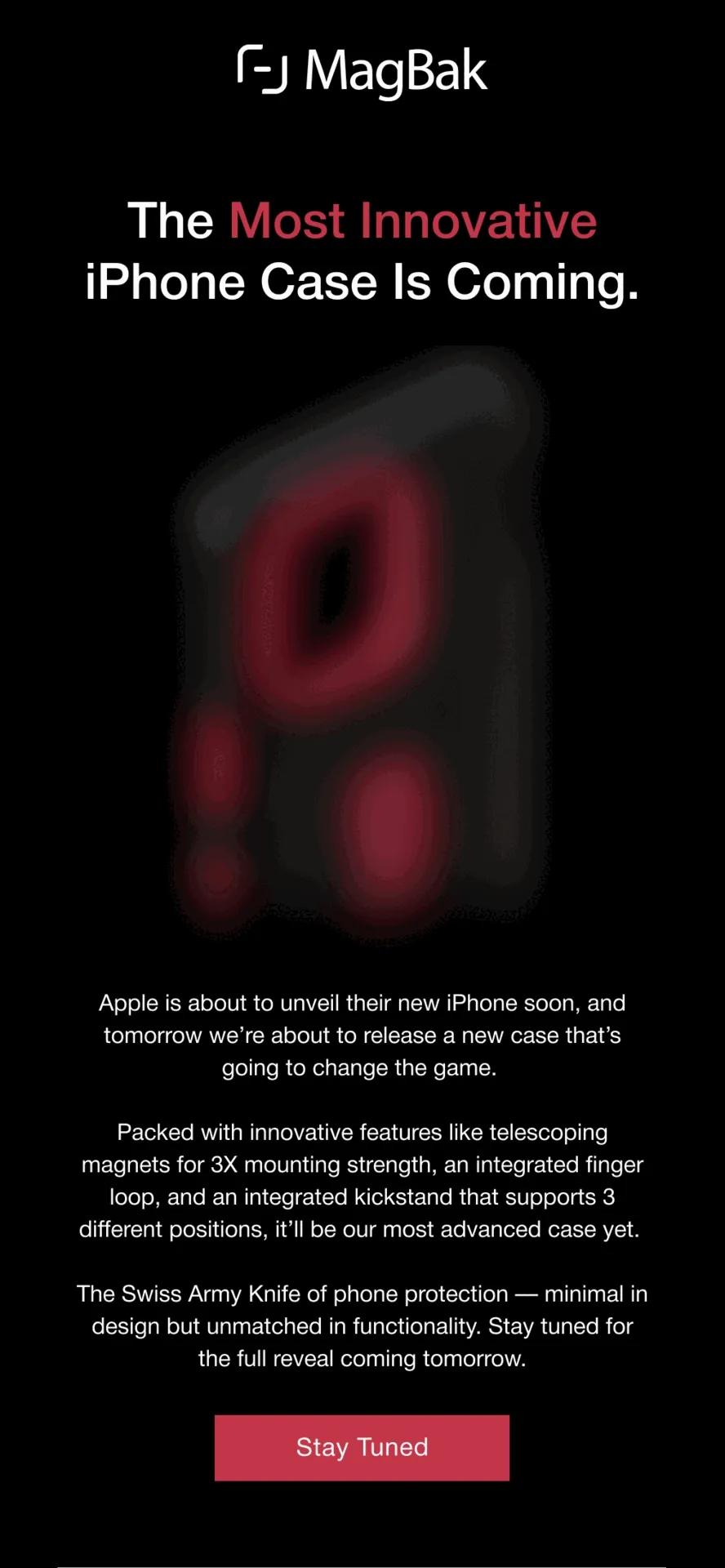 The Most Innovative iPhone Case Is Coming. Apple is about to unveil their new iPhone soon, and tomorrow we’re about to release a new case that’s going to change the game.  Packed with innovative features like telescoping magnets for 3X mounting strength, an integrated finger loop, and an integrated kickstand that supports 3 different positions, it’ll be our most advanced case yet.  The Swiss Army Knife of phone protection — minimal in design but unmatched in functionality. Stay tuned for the full reveal coming tomorrow.