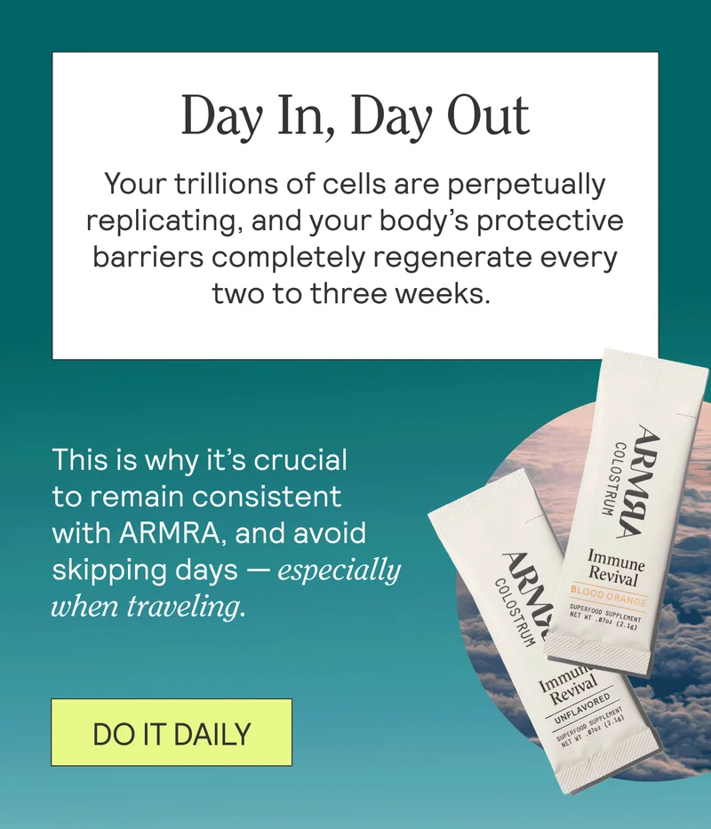 Day In, Day Out BODY: Your trillions of cells are perpetually replicating, and your body’s protective barriers completely regenerate every two to three weeks.    This is why it’s crucial to remain consistent with ARMRA, and avoid skipping days — especially when traveling. DO IT DAILY